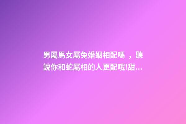 男屬馬女屬兔婚姻相配嗎，聽說你和蛇屬相的人更配哦!甜甜蜜蜜一生